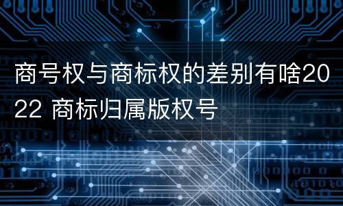 商号权与商标权的差别有啥2022 商标归属版权号