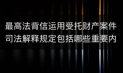 最高法背信运用受托财产案件司法解释规定包括哪些重要内容