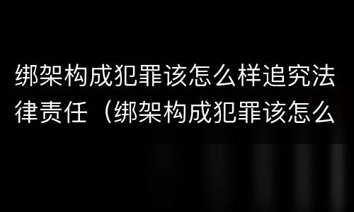 绑架构成犯罪该怎么样追究法律责任（绑架构成犯罪该怎么样追究法律责任案例）