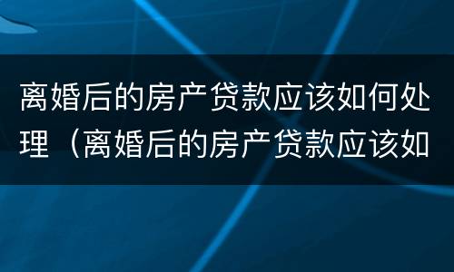 离婚后的房产贷款应该如何处理（离婚后的房产贷款应该如何处理呢）