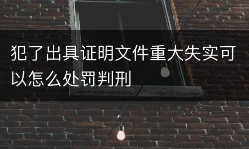 犯了出具证明文件重大失实可以怎么处罚判刑