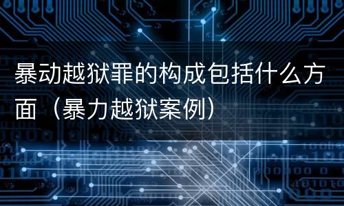 暴动越狱罪的构成包括什么方面（暴力越狱案例）