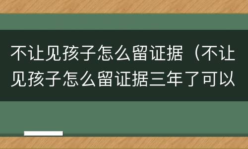 不让见孩子怎么留证据（不让见孩子怎么留证据三年了可以吗）