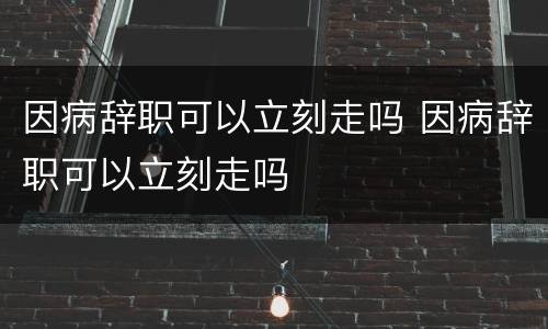 因病辞职可以立刻走吗 因病辞职可以立刻走吗