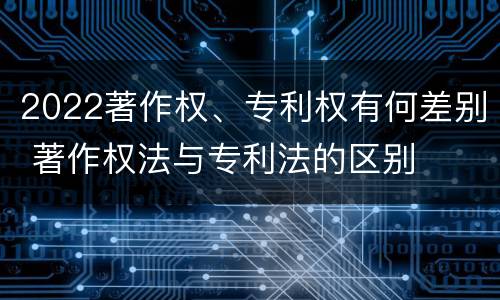 2022著作权、专利权有何差别 著作权法与专利法的区别