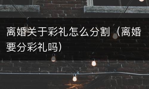 离婚关于彩礼怎么分割(离婚要分彩礼吗)