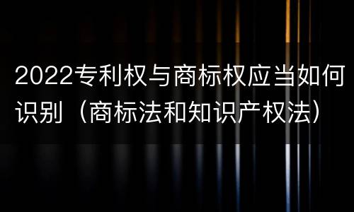 2022专利权与商标权应当如何识别（商标法和知识产权法）