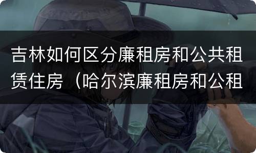 吉林如何区分廉租房和公共租赁住房（哈尔滨廉租房和公租房有什么区别）