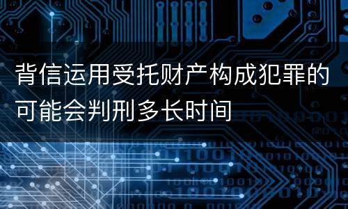 背信运用受托财产构成犯罪的可能会判刑多长时间