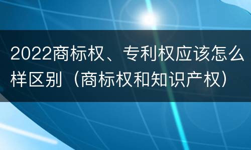 2022商标权、专利权应该怎么样区别（商标权和知识产权）