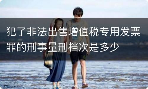 犯了非法出售增值税专用发票罪的刑事量刑档次是多少