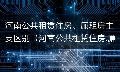 河南公共租赁住房、廉租房主要区别（河南公共租赁住房,廉租房主要区别在哪）