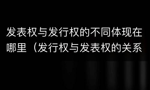 发表权与发行权的不同体现在哪里（发行权与发表权的关系）