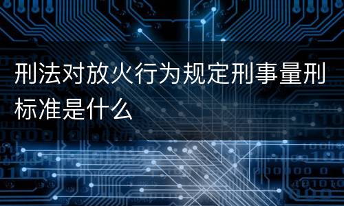 刑法对放火行为规定刑事量刑标准是什么