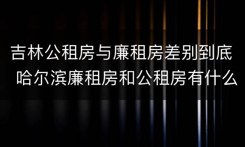 吉林公租房与廉租房差别到底 哈尔滨廉租房和公租房有什么区别