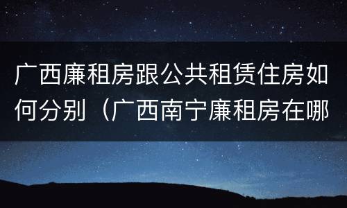 广西廉租房跟公共租赁住房如何分别（广西南宁廉租房在哪个区域）