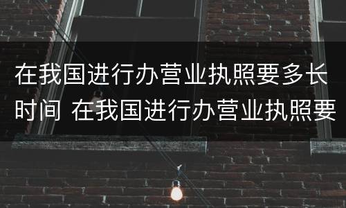 在我国进行办营业执照要多长时间 在我国进行办营业执照要多长时间办好