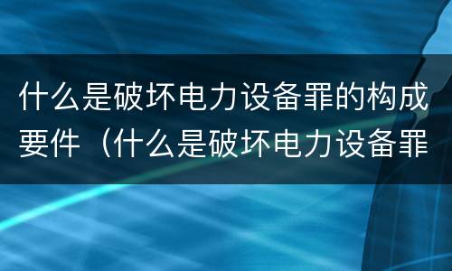 什么是破坏电力设备罪的构成要件（什么是破坏电力设备罪的构成要件罪名）