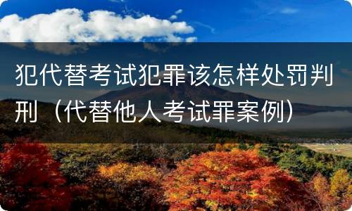犯代替考试犯罪该怎样处罚判刑（代替他人考试罪案例）