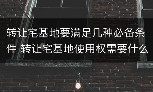 转让宅基地要满足几种必备条件 转让宅基地使用权需要什么手续