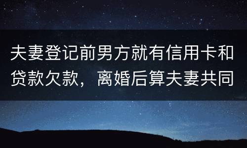 夫妻登记前男方就有信用卡和贷款欠款，离婚后算夫妻共同债务吗