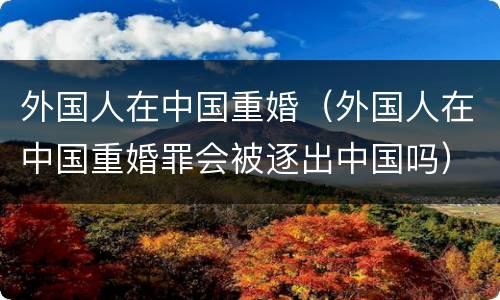 外国人在中国重婚（外国人在中国重婚罪会被逐出中国吗）