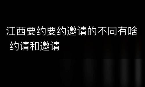 江西要约要约邀请的不同有啥 约请和邀请