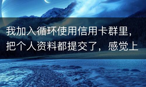 我加入循环使用信用卡群里,把个人资料都提交了,感觉上当受骗了怎么办 我加入循环使用信用卡群里,把个人资料都提交了,感觉上当受骗了怎么办