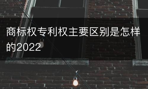 商标权专利权主要区别是怎样的2022