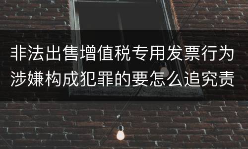 非法出售增值税专用发票行为涉嫌构成犯罪的要怎么追究责任