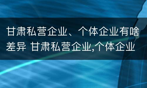 甘肃私营企业、个体企业有啥差异 甘肃私营企业,个体企业有啥差异呢