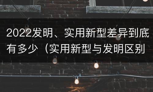 2022发明、实用新型差异到底有多少（实用新型与发明区别）