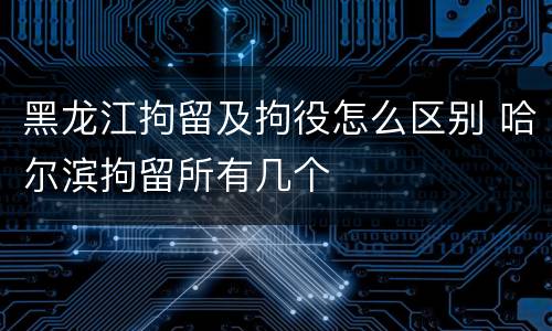 黑龙江拘留及拘役怎么区别 哈尔滨拘留所有几个