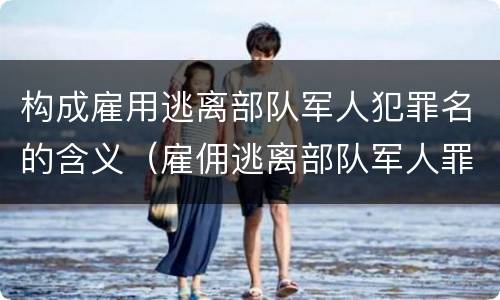 构成雇用逃离部队军人犯罪名的含义（雇佣逃离部队军人罪）