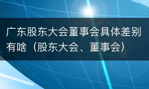 广东股东大会董事会具体差别有啥（股东大会、董事会）