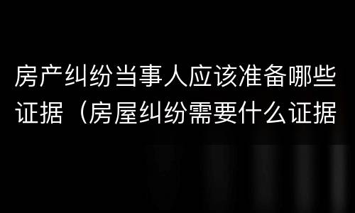 房产纠纷当事人应该准备哪些证据（房屋纠纷需要什么证据）