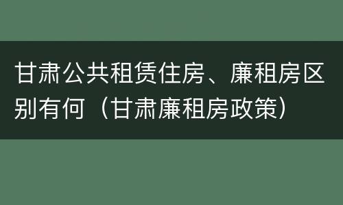 甘肃公共租赁住房、廉租房区别有何（甘肃廉租房政策）