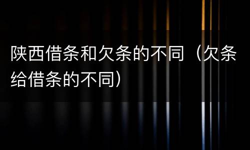 陕西借条和欠条的不同（欠条给借条的不同）