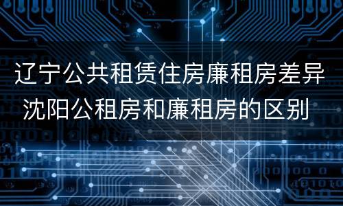 辽宁公共租赁住房廉租房差异 沈阳公租房和廉租房的区别