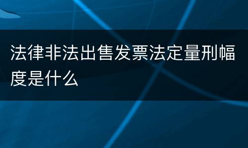 法律非法出售发票法定量刑幅度是什么