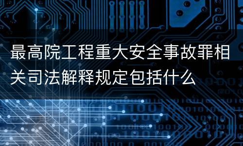 最高院工程重大安全事故罪相关司法解释规定包括什么