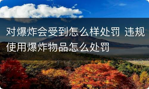 对爆炸会受到怎么样处罚 违规使用爆炸物品怎么处罚