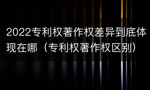 2022专利权著作权差异到底体现在哪（专利权著作权区别）