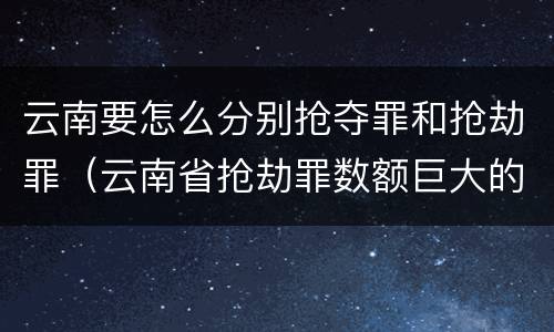 云南要怎么分别抢夺罪和抢劫罪（云南省抢劫罪数额巨大的标准）