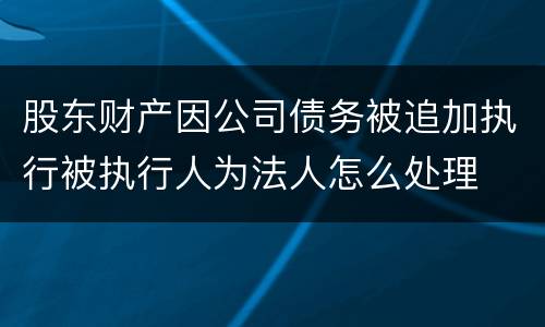 股东财产因公司债务被追加执行被执行人为法人怎么处理