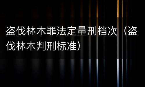 盗伐林木罪法定量刑档次（盗伐林木判刑标准）