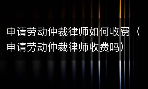申请劳动仲裁律师如何收费（申请劳动仲裁律师收费吗）