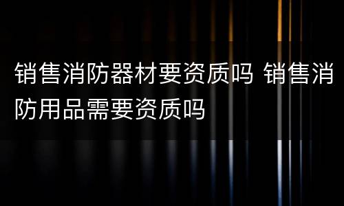 销售消防器材要资质吗 销售消防用品需要资质吗