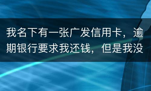 我名下有一张广发信用卡，逾期银行要求我还钱，但是我没收收到过卡，请问我该怎么