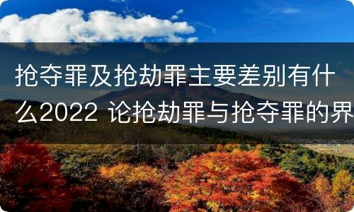 抢夺罪及抢劫罪主要差别有什么2022 论抢劫罪与抢夺罪的界限